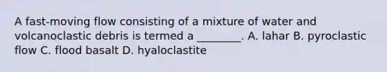 A fast-moving flow consisting of a mixture of water and volcanoclastic debris is termed a ________. A. lahar B. pyroclastic flow C. flood basalt D. hyaloclastite