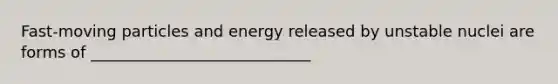 Fast-moving particles and energy released by unstable nuclei are forms of ____________________________