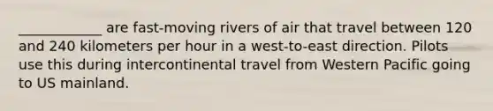 ____________ are fast-moving rivers of air that travel between 120 and 240 kilometers per hour in a west-to-east direction. Pilots use this during intercontinental travel from Western Pacific going to US mainland.