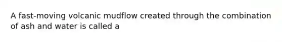 A fast-moving volcanic mudflow created through the combination of ash and water is called a