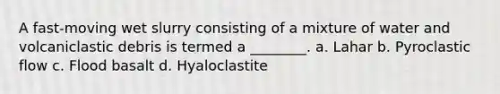 A fast-moving wet slurry consisting of a mixture of water and volcaniclastic debris is termed a ________. a. Lahar b. Pyroclastic flow c. Flood basalt d. Hyaloclastite