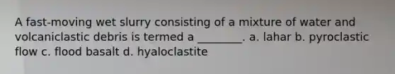 A fast-moving wet slurry consisting of a mixture of water and volcaniclastic debris is termed a ________. a. lahar b. pyroclastic flow c. flood basalt d. hyaloclastite