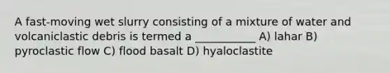 A fast-moving wet slurry consisting of a mixture of water and volcaniclastic debris is termed a ___________ A) lahar B) pyroclastic flow C) flood basalt D) hyaloclastite