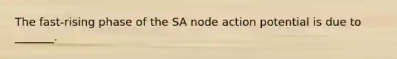 The fast-rising phase of the SA node action potential is due to _______.