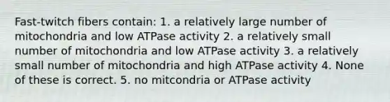 Fast-twitch fibers contain: 1. a relatively large number of mitochondria and low ATPase activity 2. a relatively small number of mitochondria and low ATPase activity 3. a relatively small number of mitochondria and high ATPase activity 4. None of these is correct. 5. no mitcondria or ATPase activity