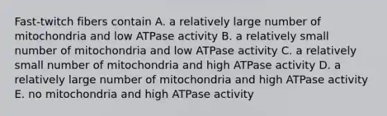 Fast-twitch fibers contain A. a relatively large number of mitochondria and low ATPase activity B. a relatively small number of mitochondria and low ATPase activity C. a relatively small number of mitochondria and high ATPase activity D. a relatively large number of mitochondria and high ATPase activity E. no mitochondria and high ATPase activity