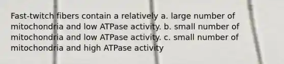 Fast-twitch fibers contain a relatively a. large number of mitochondria and low ATPase activity. b. small number of mitochondria and low ATPase activity. c. small number of mitochondria and high ATPase activity