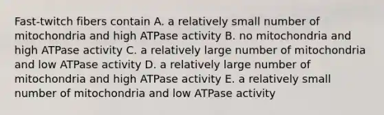 Fast-twitch fibers contain A. a relatively small number of mitochondria and high ATPase activity B. no mitochondria and high ATPase activity C. a relatively large number of mitochondria and low ATPase activity D. a relatively large number of mitochondria and high ATPase activity E. a relatively small number of mitochondria and low ATPase activity