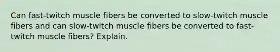 Can fast-twitch muscle fibers be converted to slow-twitch muscle fibers and can slow-twitch muscle fibers be converted to fast-twitch muscle fibers? Explain.