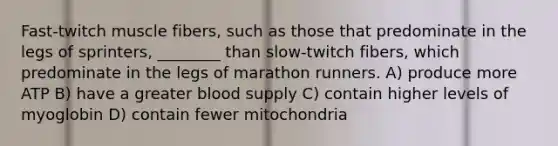 Fast-twitch muscle fibers, such as those that predominate in the legs of sprinters, ________ than slow-twitch fibers, which predominate in the legs of marathon runners. A) produce more ATP B) have a greater blood supply C) contain higher levels of myoglobin D) contain fewer mitochondria