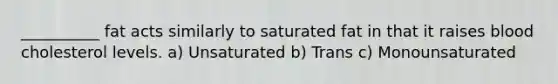 __________ fat acts similarly to saturated fat in that it raises blood cholesterol levels. a) Unsaturated b) Trans c) Monounsaturated
