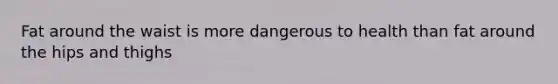 Fat around the waist is more dangerous to health than fat around the hips and thighs