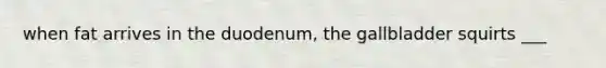 when fat arrives in the duodenum, the gallbladder squirts ___