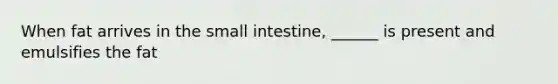 When fat arrives in the small intestine, ______ is present and emulsifies the fat