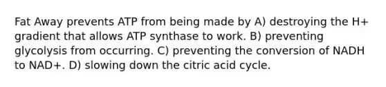 Fat Away prevents ATP from being made by A) destroying the H+ gradient that allows ATP synthase to work. B) preventing glycolysis from occurring. C) preventing the conversion of NADH to NAD+. D) slowing down the citric acid cycle.