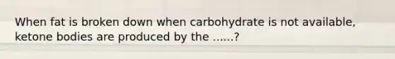 When fat is broken down when carbohydrate is not available, ketone bodies are produced by the ......?