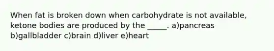 When fat is broken down when carbohydrate is not available, ketone bodies are produced by the _____. a)pancreas b)gallbladder c)brain d)liver e)heart