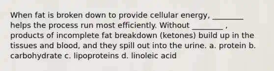 When fat is broken down to provide cellular energy, ________ helps the process run most efficiently. Without ________ , products of incomplete fat breakdown (ketones) build up in the tissues and blood, and they spill out into the urine. a. protein b. carbohydrate c. lipoproteins d. linoleic acid