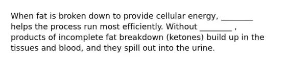 When fat is broken down to provide cellular energy, ________ helps the process run most efficiently. Without ________ , products of incomplete fat breakdown (ketones) build up in the tissues and blood, and they spill out into the urine.