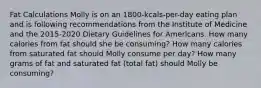 Fat Calculations Molly is on an 1800-kcals-per-day eating plan and is following recommendations from the Institute of Medicine and the 2015-2020 Dietary Guidelines for Americans. How many calories from fat should she be consuming? How many calories from saturated fat should Molly consume per day? How many grams of fat and saturated fat (total fat) should Molly be consuming?