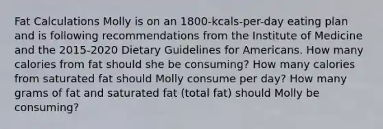 Fat Calculations Molly is on an 1800-kcals-per-day eating plan and is following recommendations from the Institute of Medicine and the 2015-2020 Dietary Guidelines for Americans. How many calories from fat should she be consuming? How many calories from saturated fat should Molly consume per day? How many grams of fat and saturated fat (total fat) should Molly be consuming?