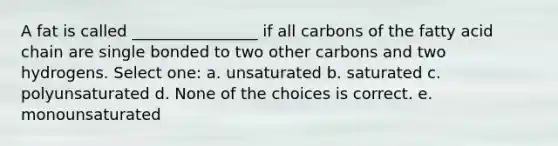 A fat is called ________________ if all carbons of the fatty acid chain are single bonded to two other carbons and two hydrogens. Select one: a. unsaturated b. saturated c. polyunsaturated d. None of the choices is correct. e. monounsaturated