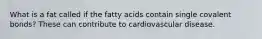 What is a fat called if the fatty acids contain single covalent bonds? These can contribute to cardiovascular disease.