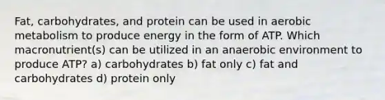 Fat, carbohydrates, and protein can be used in aerobic metabolism to produce energy in the form of ATP. Which macronutrient(s) can be utilized in an anaerobic environment to produce ATP? a) carbohydrates b) fat only c) fat and carbohydrates d) protein only