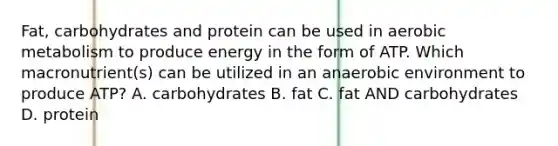 Fat, carbohydrates and protein can be used in aerobic metabolism to produce energy in the form of ATP. Which macronutrient(s) can be utilized in an anaerobic environment to produce ATP? A. carbohydrates B. fat C. fat AND carbohydrates D. protein