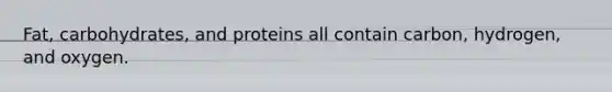 Fat, carbohydrates, and proteins all contain carbon, hydrogen, and oxygen.