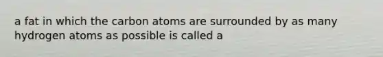 a fat in which the carbon atoms are surrounded by as many hydrogen atoms as possible is called a