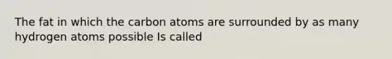 The fat in which the carbon atoms are surrounded by as many hydrogen atoms possible Is called