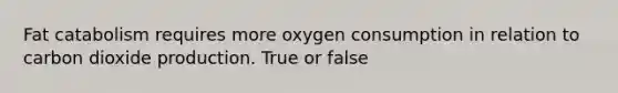 Fat catabolism requires more oxygen consumption in relation to carbon dioxide production. True or false