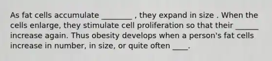 As fat cells accumulate ________ , they expand in size . When the cells enlarge, they stimulate cell proliferation so that their ______ increase again. Thus obesity develops when a person's fat cells increase in number, in size, or quite often ____.