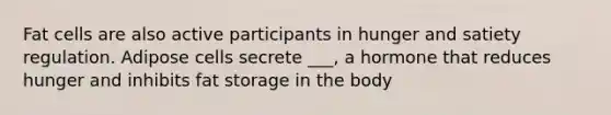 Fat cells are also active participants in hunger and satiety regulation. Adipose cells secrete ___, a hormone that reduces hunger and inhibits fat storage in the body