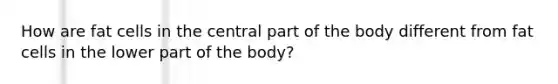 How are fat cells in the central part of the body different from fat cells in the lower part of the body?