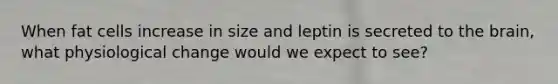 When fat cells increase in size and leptin is secreted to the brain, what physiological change would we expect to see?