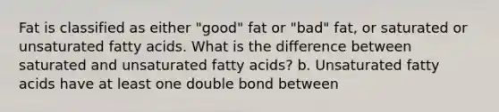 Fat is classified as either "good" fat or "bad" fat, or saturated or unsaturated fatty acids. What is the difference between saturated and unsaturated fatty acids? b. Unsaturated fatty acids have at least one double bond between