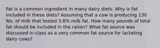 Fat is a common ingredient in many dairy diets. Why is fat included in these diets? Assuming that a cow is producing 130 lbs. of milk that tested 3.6% milk fat. How many pounds of total fat should be included in the ration? What fat source was discussed in class as a very common fat source for lactating dairy cows?