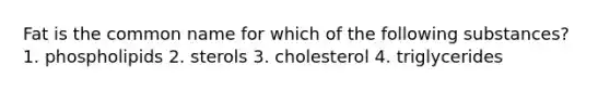 Fat is the common name for which of the following substances? 1. phospholipids 2. sterols 3. cholesterol 4. triglycerides