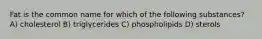 Fat is the common name for which of the following substances? A) cholesterol B) triglycerides C) phospholipids D) sterols