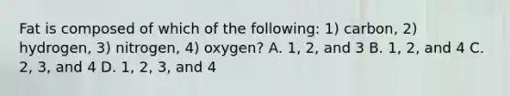 Fat is composed of which of the following: 1) carbon, 2) hydrogen, 3) nitrogen, 4) oxygen? A. 1, 2, and 3 B. 1, 2, and 4 C. 2, 3, and 4 D. 1, 2, 3, and 4