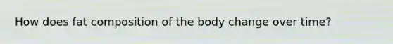 How does fat composition of the body change over time?