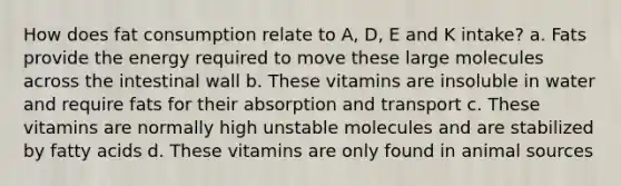 How does fat consumption relate to A, D, E and K intake? a. Fats provide the energy required to move these large molecules across the intestinal wall b. These vitamins are insoluble in water and require fats for their absorption and transport c. These vitamins are normally high unstable molecules and are stabilized by fatty acids d. These vitamins are only found in animal sources