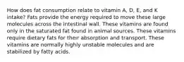 How does fat consumption relate to vitamin A, D, E, and K intake? Fats provide the energy required to move these large molecules across the intestinal wall. These vitamins are found only in the saturated fat found in animal sources. These vitamins require dietary fats for their absorption and transport. These vitamins are normally highly unstable molecules and are stabilized by fatty acids.