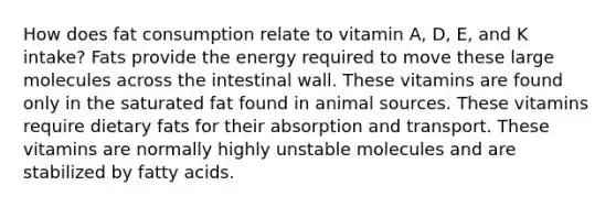 How does fat consumption relate to vitamin A, D, E, and K intake? Fats provide the energy required to move these large molecules across the intestinal wall. These vitamins are found only in the saturated fat found in animal sources. These vitamins require dietary fats for their absorption and transport. These vitamins are normally highly unstable molecules and are stabilized by fatty acids.