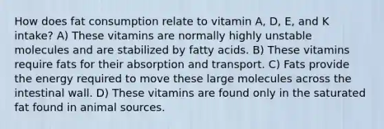 How does fat consumption relate to vitamin A, D, E, and K intake? A) These vitamins are normally highly unstable molecules and are stabilized by fatty acids. B) These vitamins require fats for their absorption and transport. C) Fats provide the energy required to move these large molecules across the intestinal wall. D) These vitamins are found only in the saturated fat found in animal sources.