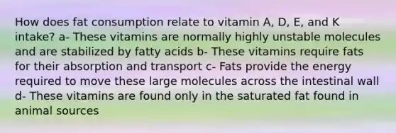 How does fat consumption relate to vitamin A, D, E, and K intake? a- These vitamins are normally highly unstable molecules and are stabilized by fatty acids b- These vitamins require fats for their absorption and transport c- Fats provide the energy required to move these large molecules across the intestinal wall d- These vitamins are found only in the saturated fat found in animal sources