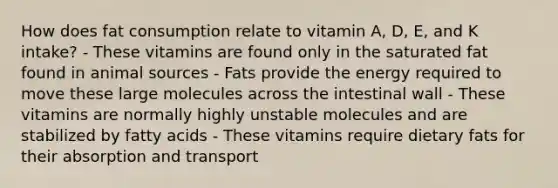 How does fat consumption relate to vitamin A, D, E, and K intake? - These vitamins are found only in the saturated fat found in animal sources - Fats provide the energy required to move these large molecules across the intestinal wall - These vitamins are normally highly unstable molecules and are stabilized by fatty acids - These vitamins require dietary fats for their absorption and transport