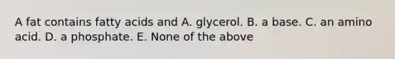 A fat contains fatty acids and A. glycerol. B. a base. C. an amino acid. D. a phosphate. E. None of the above